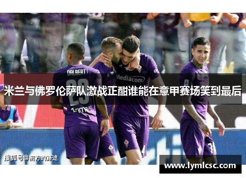 米兰与佛罗伦萨队激战正酣谁能在意甲赛场笑到最后